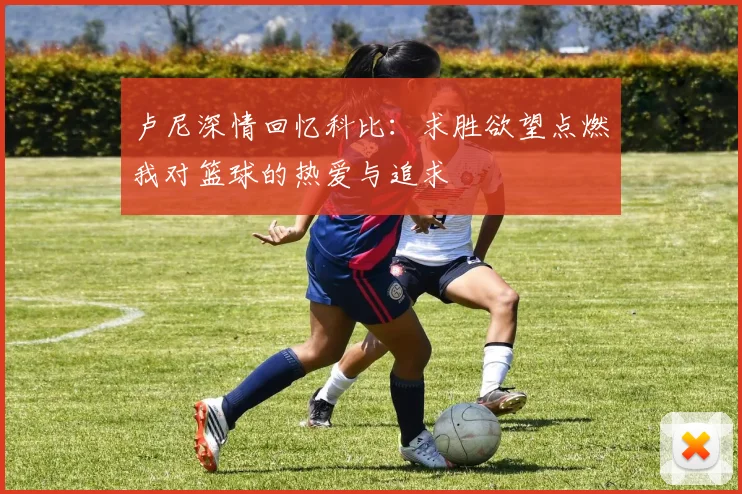 卢尼深情回忆科比：求胜欲望点燃我对篮球的热爱与追求