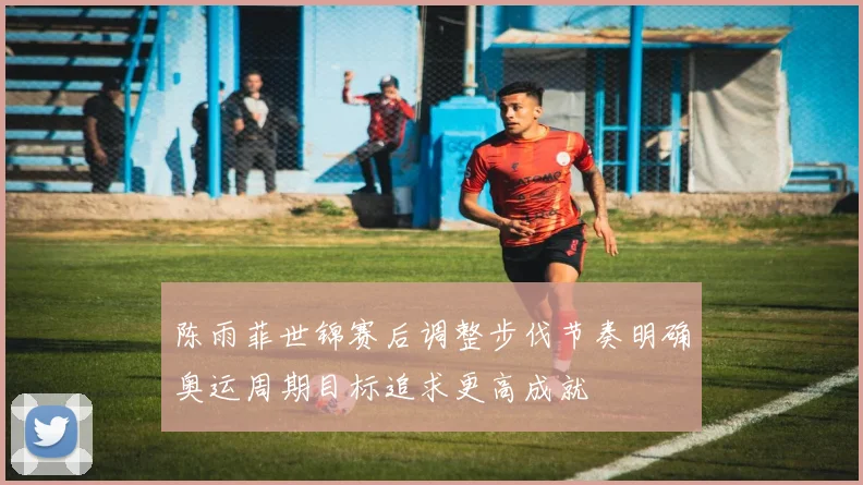 陈雨菲世锦赛后调整步伐节奏明确奥运周期目标追求更高成就