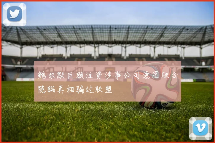 鲍尔默巨额注资涉事公司意图联合隐瞒真相骗过联盟