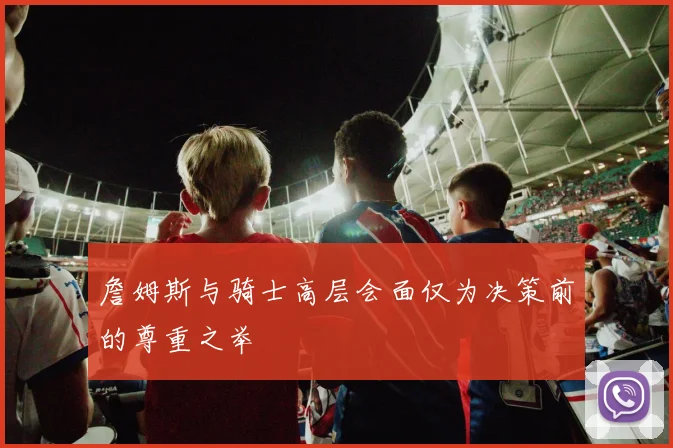 詹姆斯与骑士高层会面仅为决策前的尊重之举