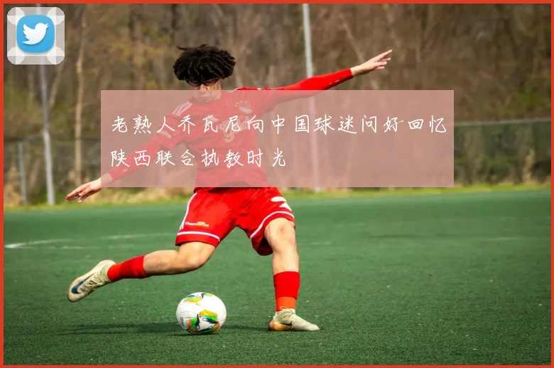 老熟人乔瓦尼向中国球迷问好回忆陕西联合执教时光