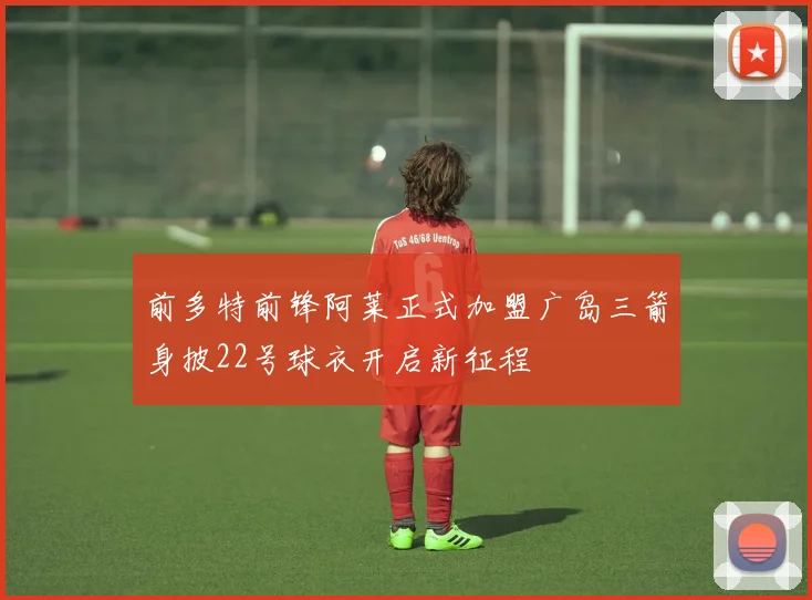 前多特前锋阿莱正式加盟广岛三箭身披22号球衣开启新征程
