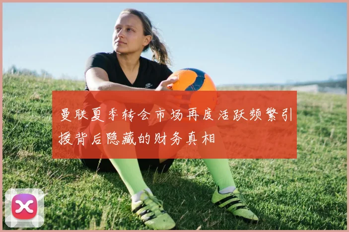 曼联夏季转会市场再度活跃频繁引援背后隐藏的财务真相
