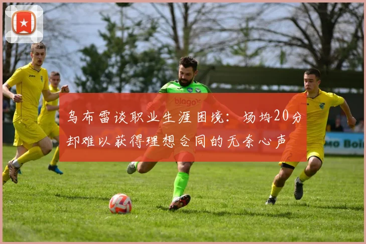 乌布雷谈职业生涯困境：场均20分却难以获得理想合同的无奈心声
