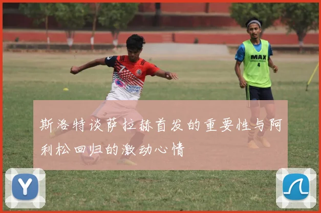 斯洛特谈萨拉赫首发的重要性与阿利松回归的激动心情
