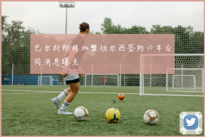 巴尔科即将加盟切尔西签约六年合同消息曝光