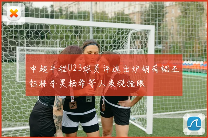 中超半程U23球员评选出炉胡荷韬王钰栋李昊杨希等人表现抢眼