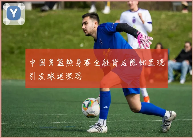 中国男篮热身赛全胜背后隐忧显现引发球迷深思