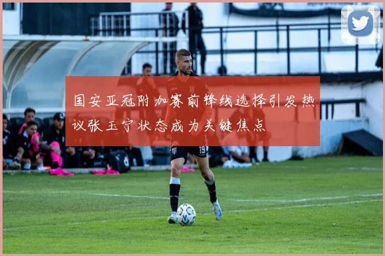 国安亚冠附加赛前锋线选择引发热议张玉宁状态成为关键焦点