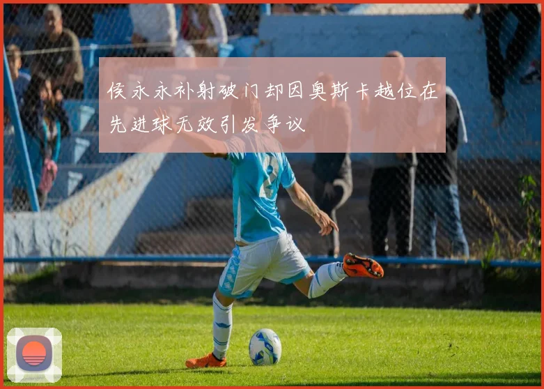 侯永永补射破门却因奥斯卡越位在先进球无效引发争议