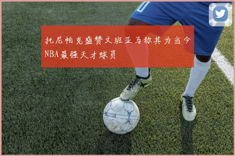 托尼帕克盛赞文班亚马称其为当今NBA最强天才球员