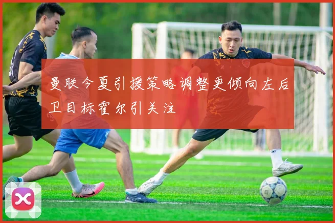 曼联今夏引援策略调整更倾向左后卫目标霍尔引关注