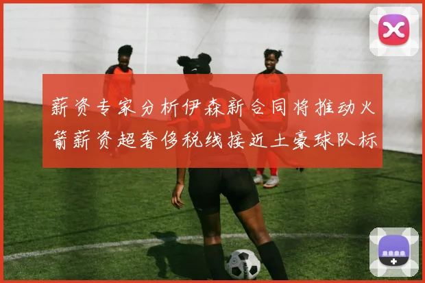 薪资专家分析伊森新合同将推动火箭薪资超奢侈税线接近土豪球队标准