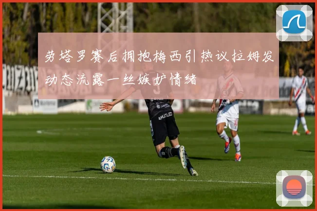 劳塔罗赛后拥抱梅西引热议拉姆发动态流露一丝嫉妒情绪