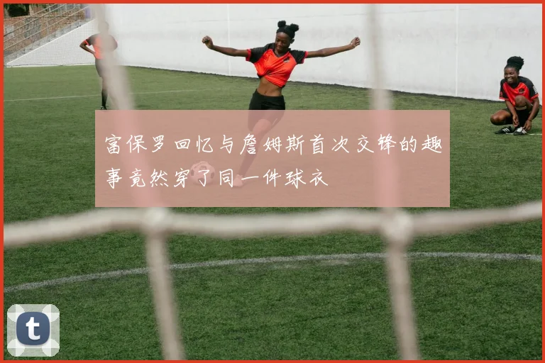 富保罗回忆与詹姆斯首次交锋的趣事竟然穿了同一件球衣