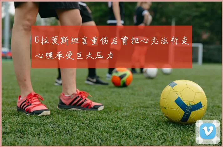 G拉莫斯坦言重伤后曾担心无法行走心理承受巨大压力