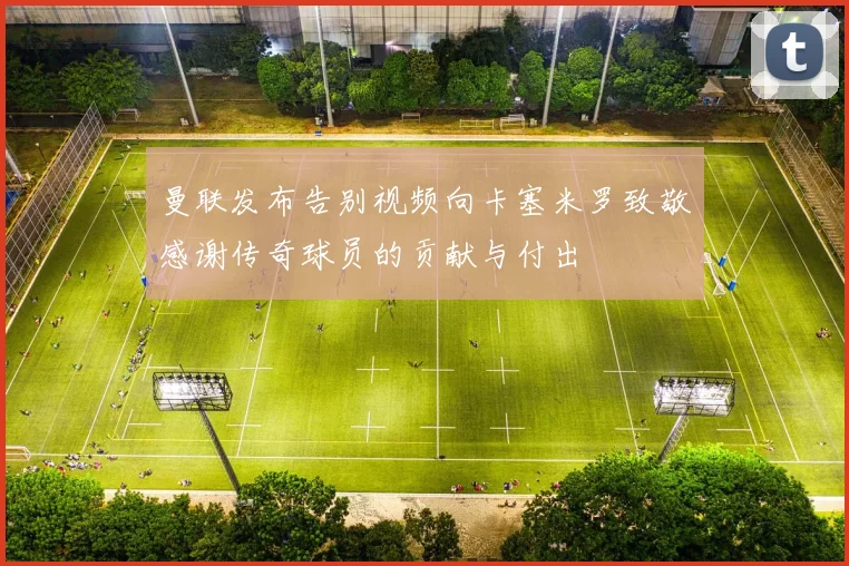 曼联发布告别视频向卡塞米罗致敬感谢传奇球员的贡献与付出