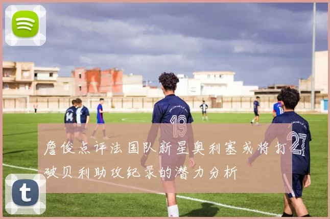 詹俊点评法国队新星奥利塞或将打破贝利助攻纪录的潜力分析