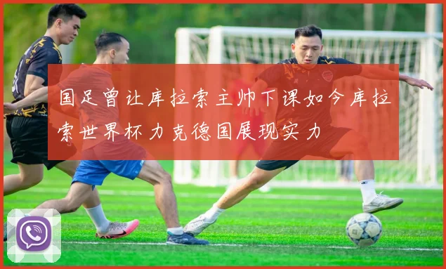 国足曾让库拉索主帅下课如今库拉索世界杯力克德国展现实力