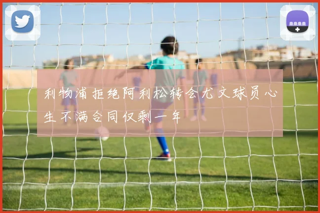 利物浦拒绝阿利松转会尤文球员心生不满合同仅剩一年