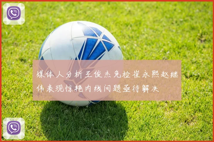 媒体人分析王俊杰免检崔永熙赵继伟表现惊艳内线问题亟待解决