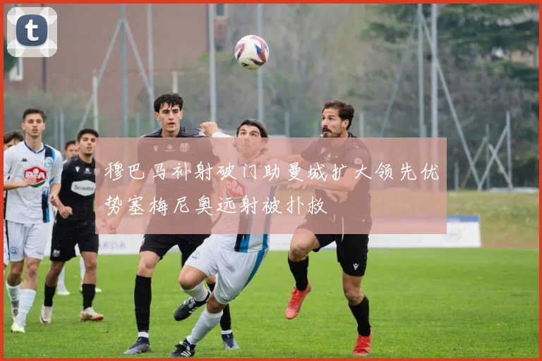 穆巴马补射破门助曼城扩大领先优势塞梅尼奥远射被扑救