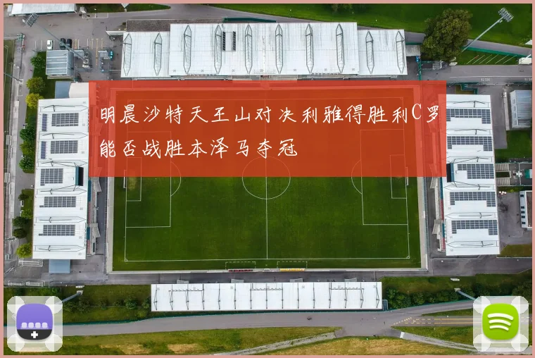明晨沙特天王山对决利雅得胜利C罗能否战胜本泽马夺冠