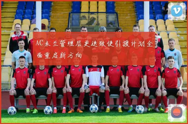 AC米兰管理层更迭致使引援计划全面重启新方向