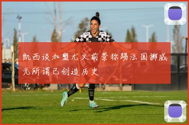 凯西谈加盟尤文前景称踢法国挪威无所谓已创造历史