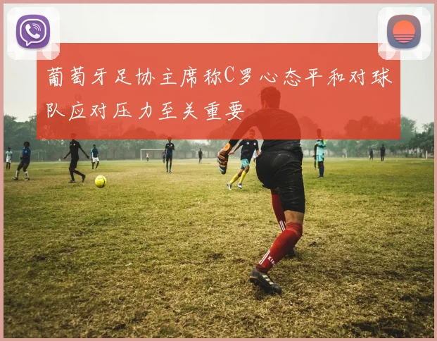 葡萄牙足协主席称C罗心态平和对球队应对压力至关重要